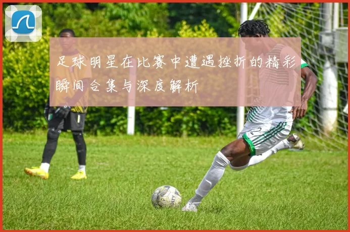足球明星在比赛中遭遇挫折的精彩瞬间合集与深度解析