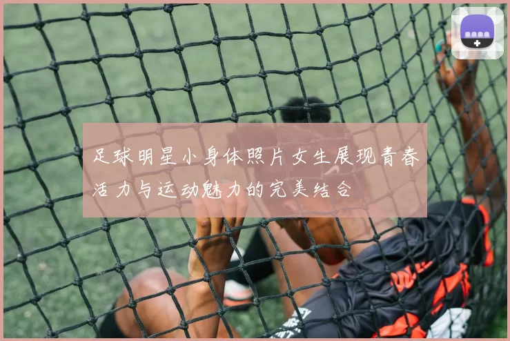 足球明星小身体照片女生展现青春活力与运动魅力的完美结合