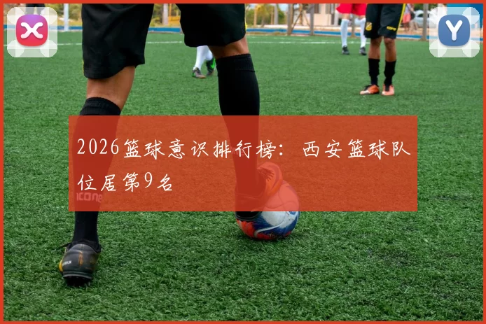 2026篮球意识排行榜：西安篮球队位居第9名