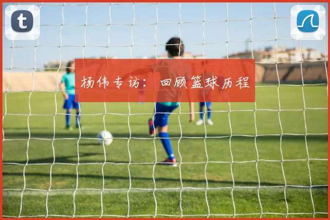 杨伟专访：回顾篮球历程